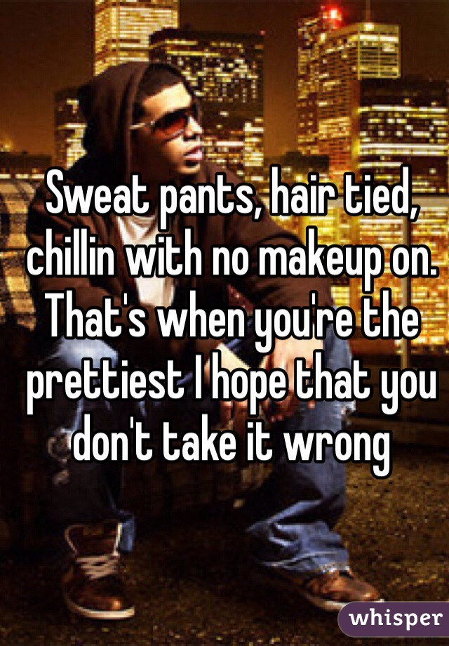 Sweat pants, hair tied, chillin with no makeup on. That's when you're the prettiest I hope that you don't take it wrong
