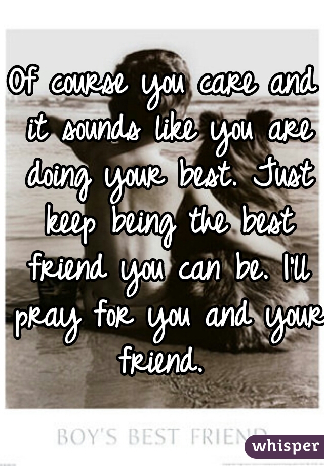 Of course you care and it sounds like you are doing your best. Just keep being the best friend you can be. I'll pray for you and your friend. 
