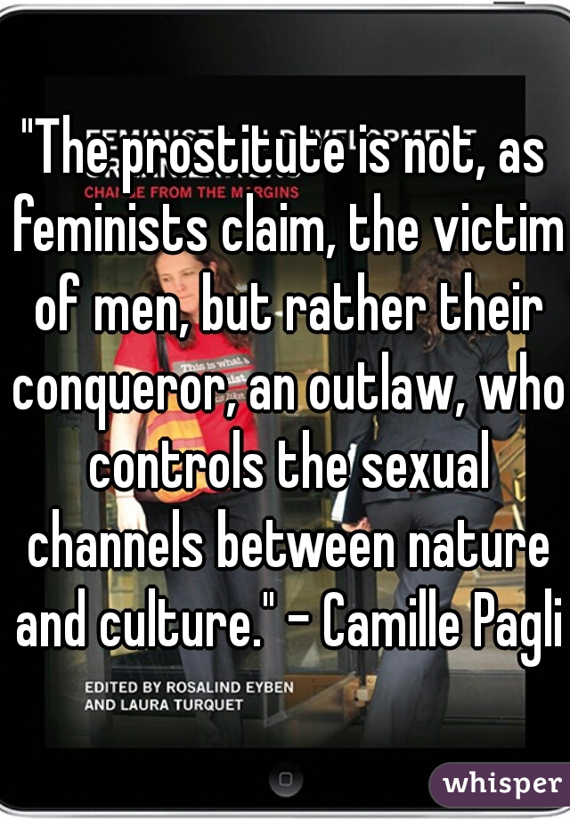 "The prostitute is not, as feminists claim, the victim of men, but rather their conqueror, an outlaw, who controls the sexual channels between nature and culture." - Camille Paglia