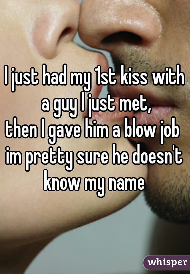 I just had my 1st kiss with a guy I just met,
then I gave him a blow job 
im pretty sure he doesn't know my name 