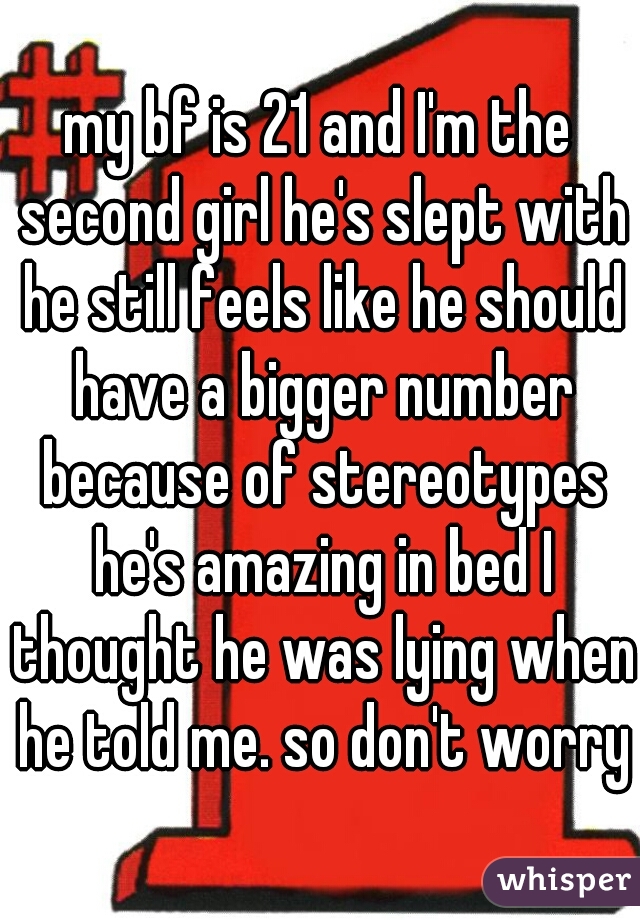 my bf is 21 and I'm the second girl he's slept with he still feels like he should have a bigger number because of stereotypes he's amazing in bed I thought he was lying when he told me. so don't worry