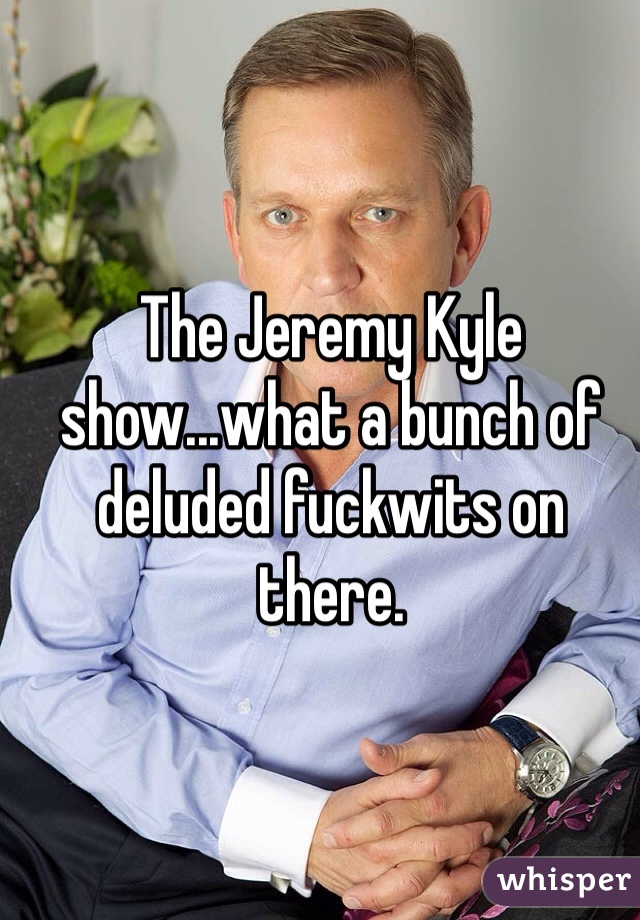 The Jeremy Kyle show...what a bunch of deluded fuckwits on there.