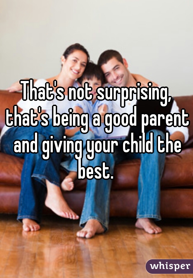 That's not surprising, that's being a good parent and giving your child the best. 