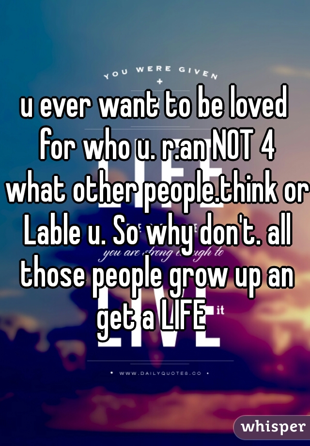 u ever want to be loved for who u. r.an NOT 4 what other people.think or Lable u. So why don't. all those people grow up an get a LIFE  