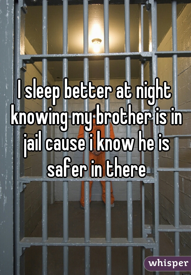 I sleep better at night knowing my brother is in jail cause i know he is safer in there