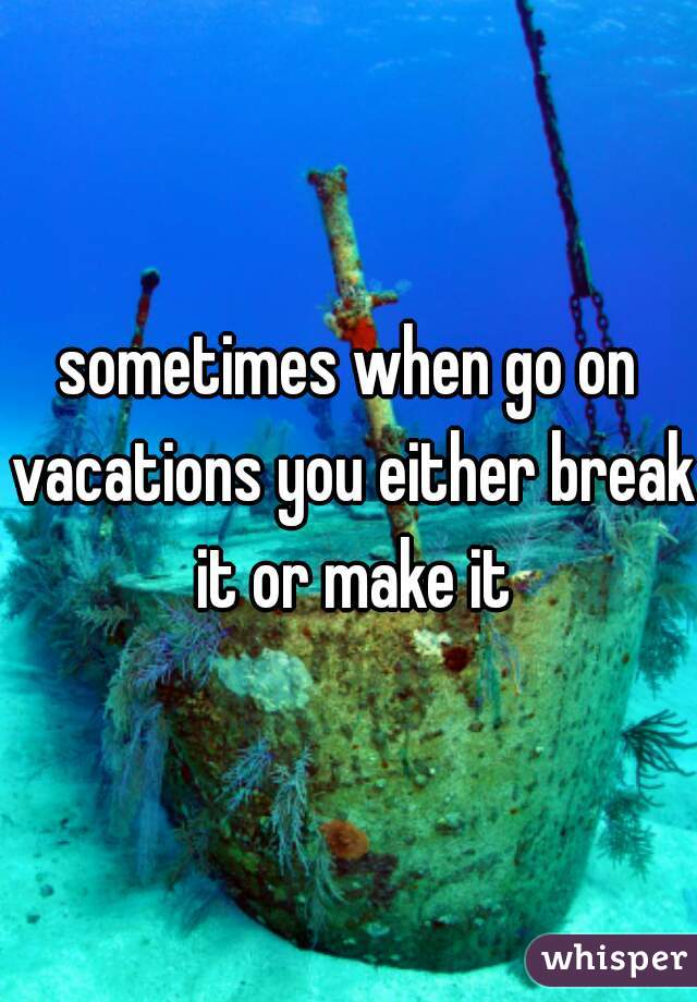 sometimes when go on vacations you either break it or make it
