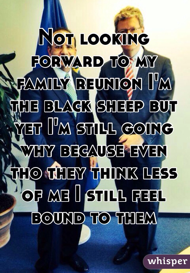 Not looking forward to my family reunion I'm the black sheep but yet I'm still going why because even tho they think less of me I still feel bound to them