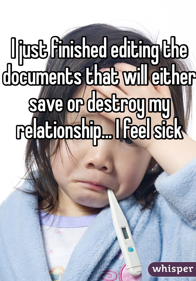 I just finished editing the documents that will either save or destroy my relationship... I feel sick 