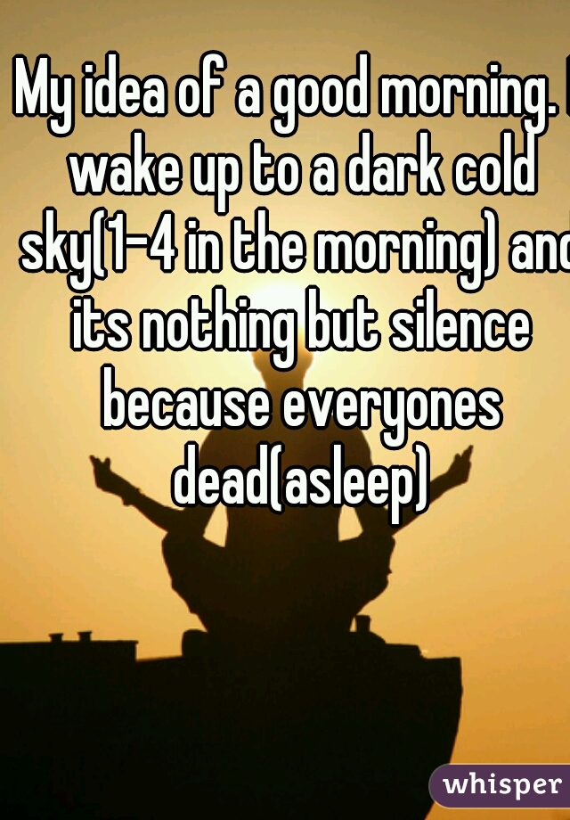 My idea of a good morning. I wake up to a dark cold sky(1-4 in the morning) and its nothing but silence because everyones dead(asleep)