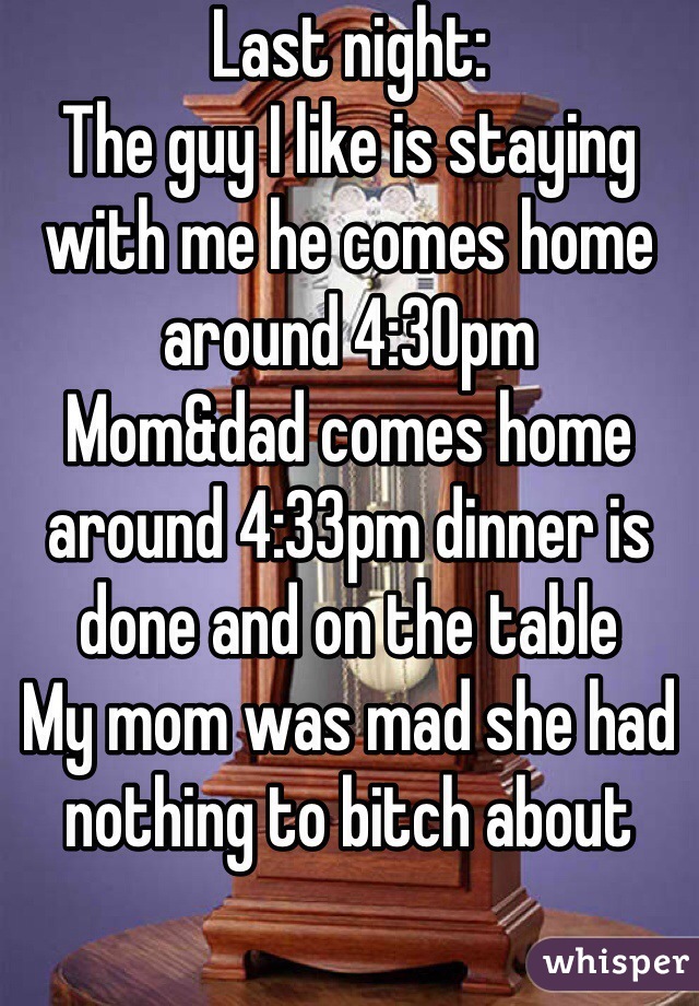 Last night:
The guy I like is staying with me he comes home around 4:30pm 
Mom&dad comes home around 4:33pm dinner is done and on the table 
My mom was mad she had nothing to bitch about 
