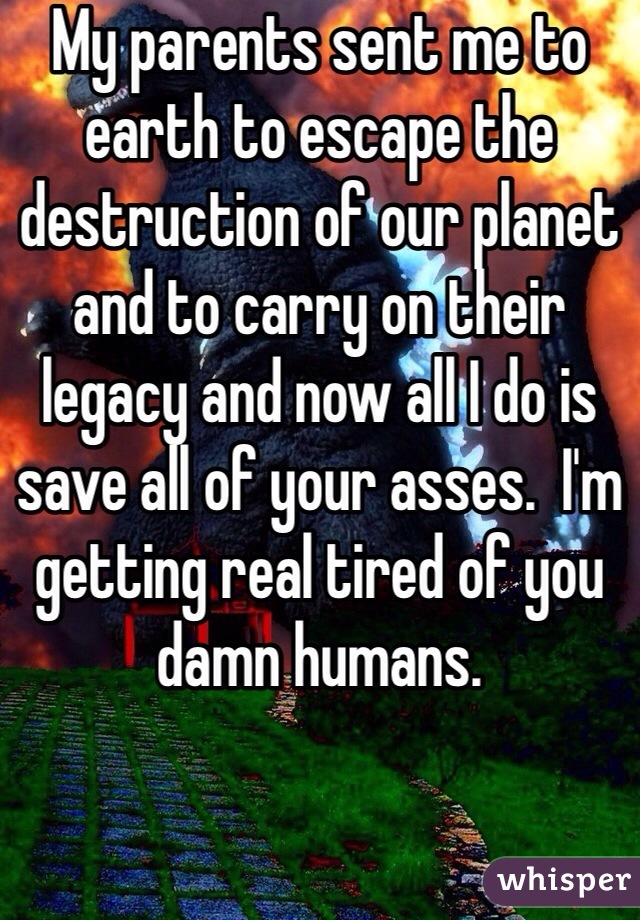 My parents sent me to earth to escape the destruction of our planet and to carry on their legacy and now all I do is save all of your asses.  I'm getting real tired of you damn humans. 