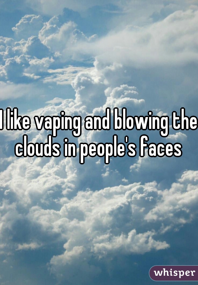 I like vaping and blowing the clouds in people's faces 