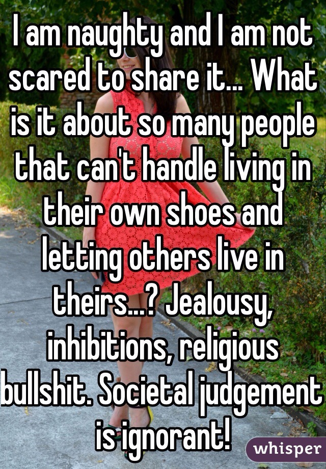 I am naughty and I am not  scared to share it... What is it about so many people that can't handle living in their own shoes and letting others live in theirs...? Jealousy, inhibitions, religious bullshit. Societal judgement is ignorant! 