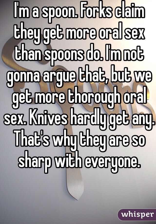 I'm a spoon. Forks claim they get more oral sex than spoons do. I'm not gonna argue that, but we get more thorough oral sex. Knives hardly get any. That's why they are so sharp with everyone.