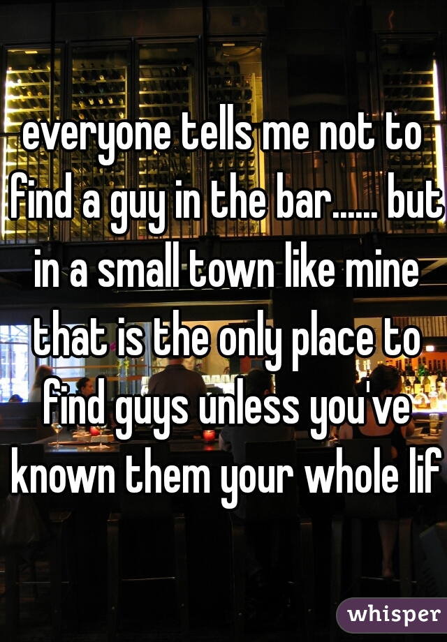 everyone tells me not to find a guy in the bar...... but in a small town like mine that is the only place to find guys unless you've known them your whole life