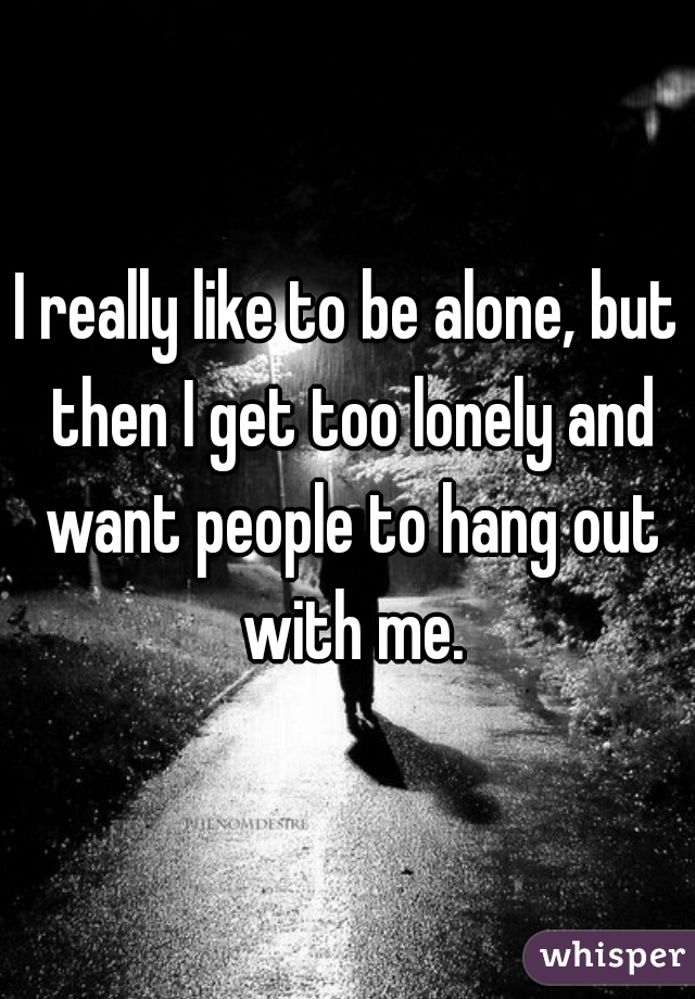 I really like to be alone, but then I get too lonely and want people to hang out with me.