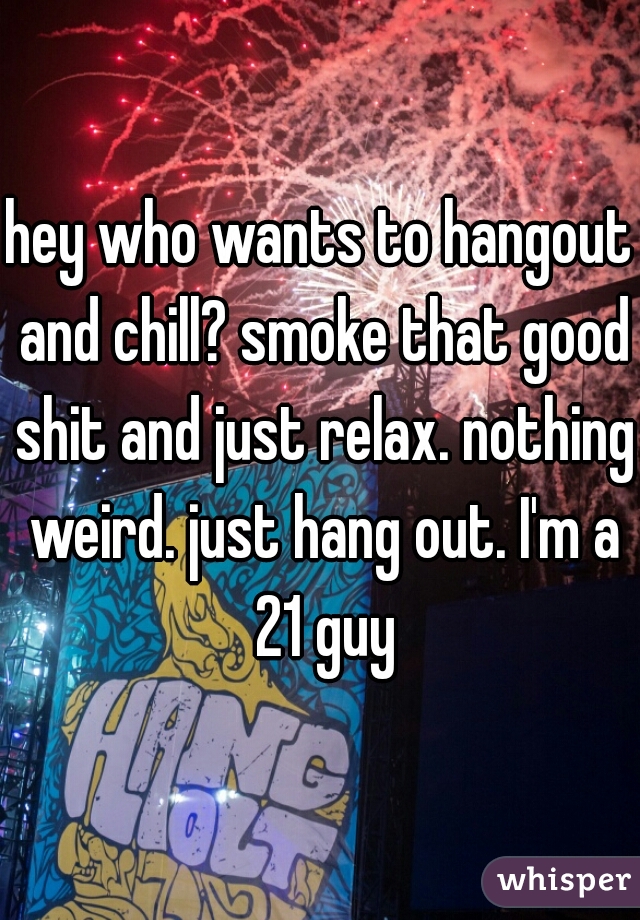 hey who wants to hangout and chill? smoke that good shit and just relax. nothing weird. just hang out. I'm a 21 guy