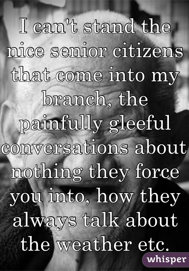 I can't stand the nice senior citizens that come into my branch, the painfully gleeful conversations about nothing they force you into, how they always talk about the weather etc.