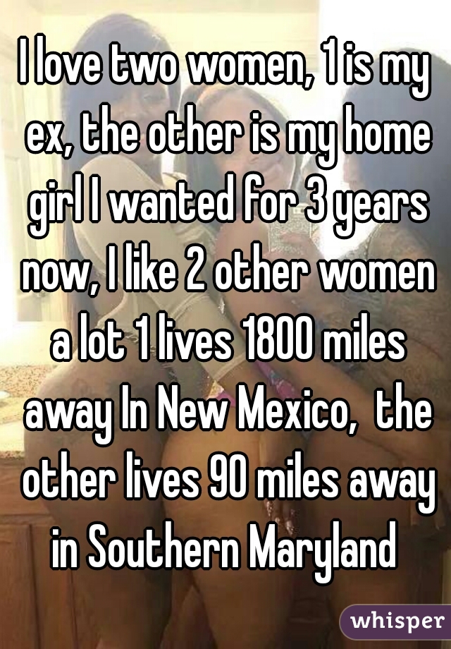I love two women, 1 is my ex, the other is my home girl I wanted for 3 years now, I like 2 other women a lot 1 lives 1800 miles away In New Mexico,  the other lives 90 miles away in Southern Maryland 