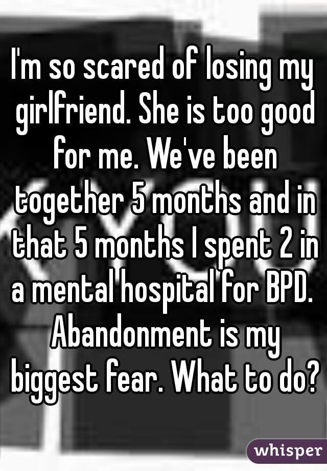 I'm so scared of losing my girlfriend. She is too good for me. We've been together 5 months and in that 5 months I spent 2 in a mental hospital for BPD.  Abandonment is my biggest fear. What to do?