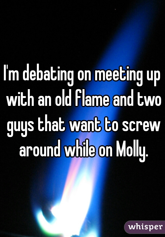 I'm debating on meeting up with an old flame and two guys that want to screw around while on Molly.