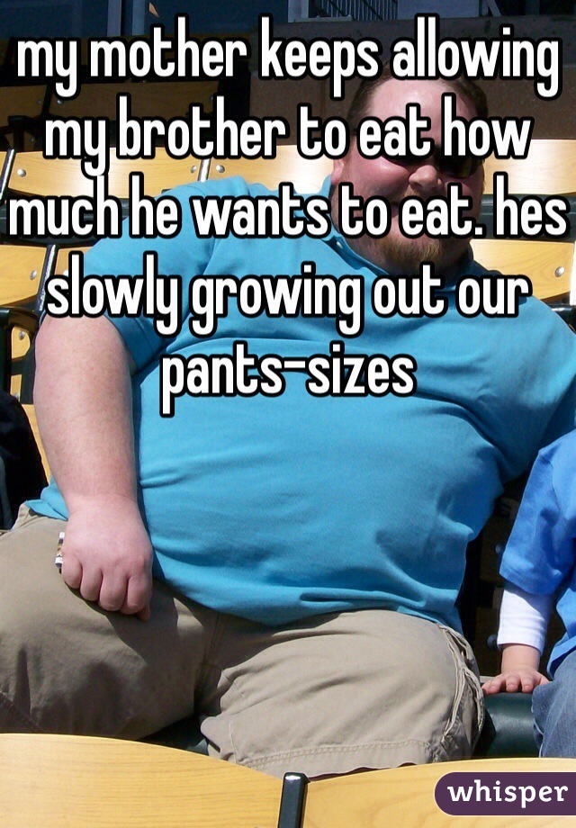 my mother keeps allowing my brother to eat how much he wants to eat. hes slowly growing out our pants-sizes