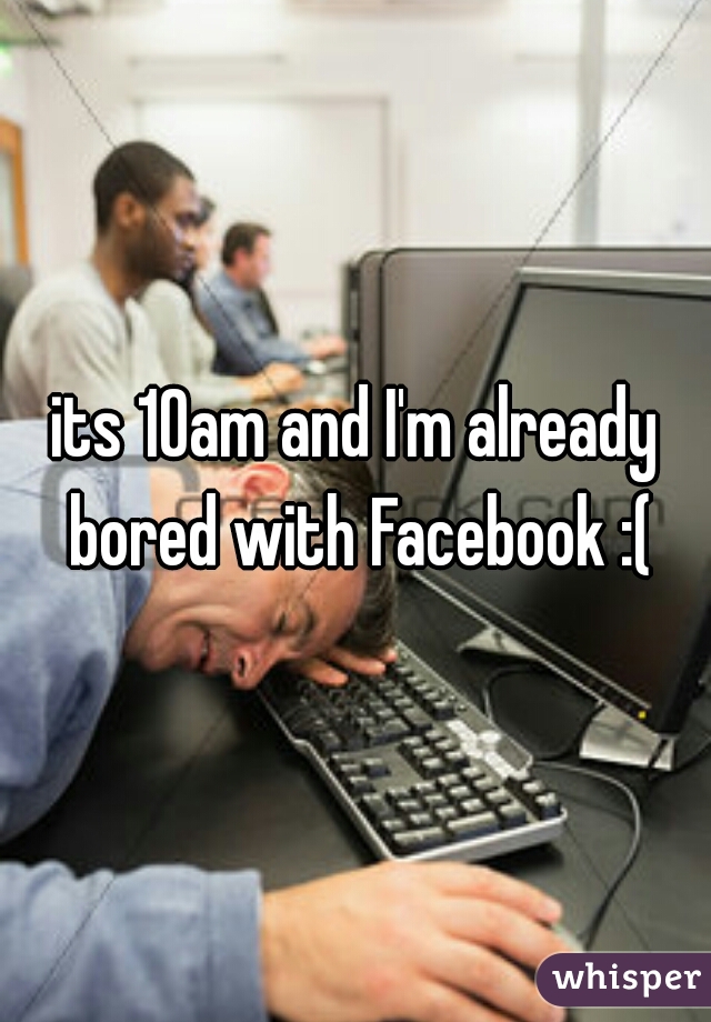 its 10am and I'm already bored with Facebook :(