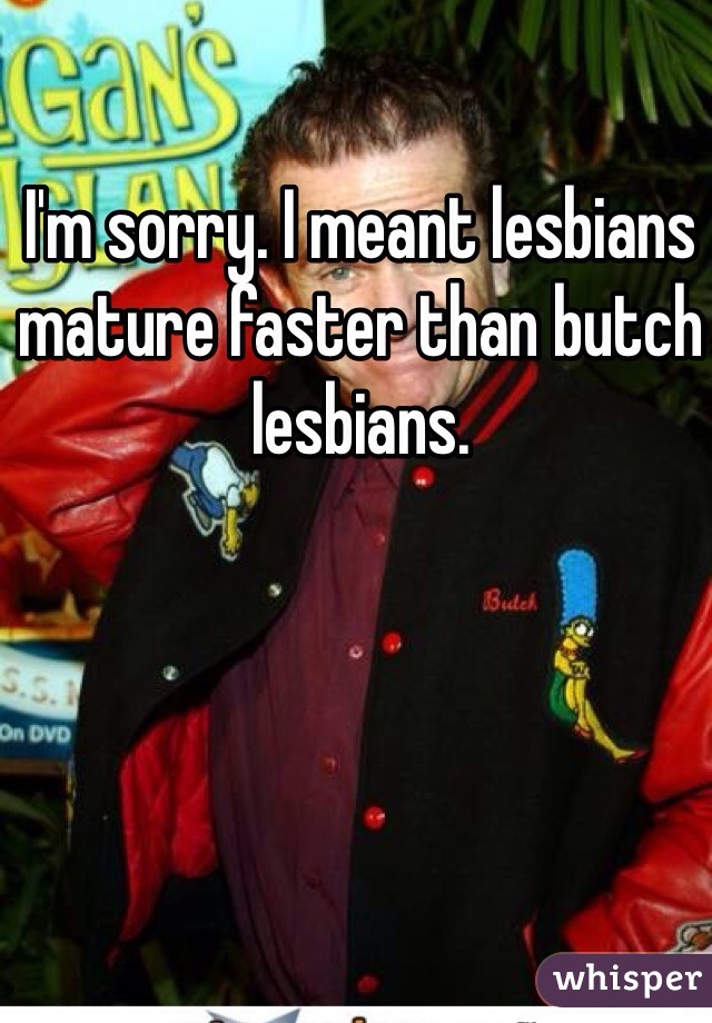 I'm sorry. I meant lesbians mature faster than butch lesbians. 