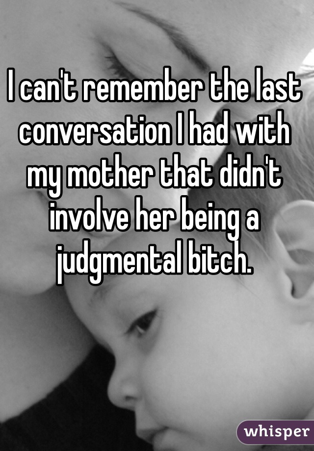 I can't remember the last conversation I had with my mother that didn't involve her being a judgmental bitch.