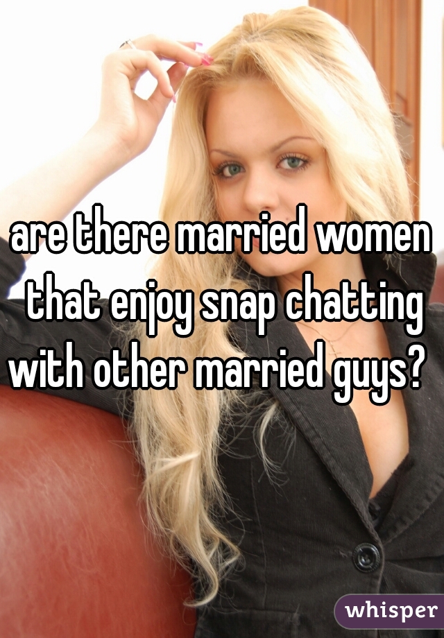 are there married women that enjoy snap chatting with other married guys?  