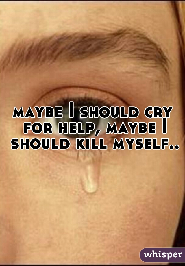 maybe I should cry for help, maybe I should kill myself..