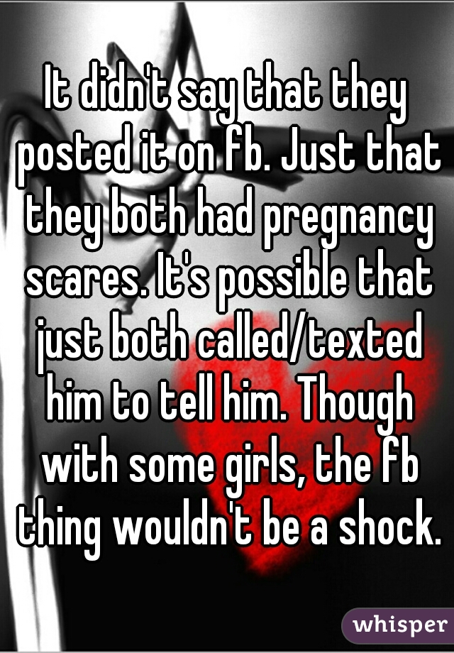 It didn't say that they posted it on fb. Just that they both had pregnancy scares. It's possible that just both called/texted him to tell him. Though with some girls, the fb thing wouldn't be a shock.