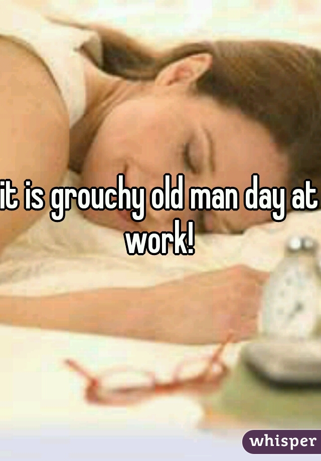 it is grouchy old man day at work! 