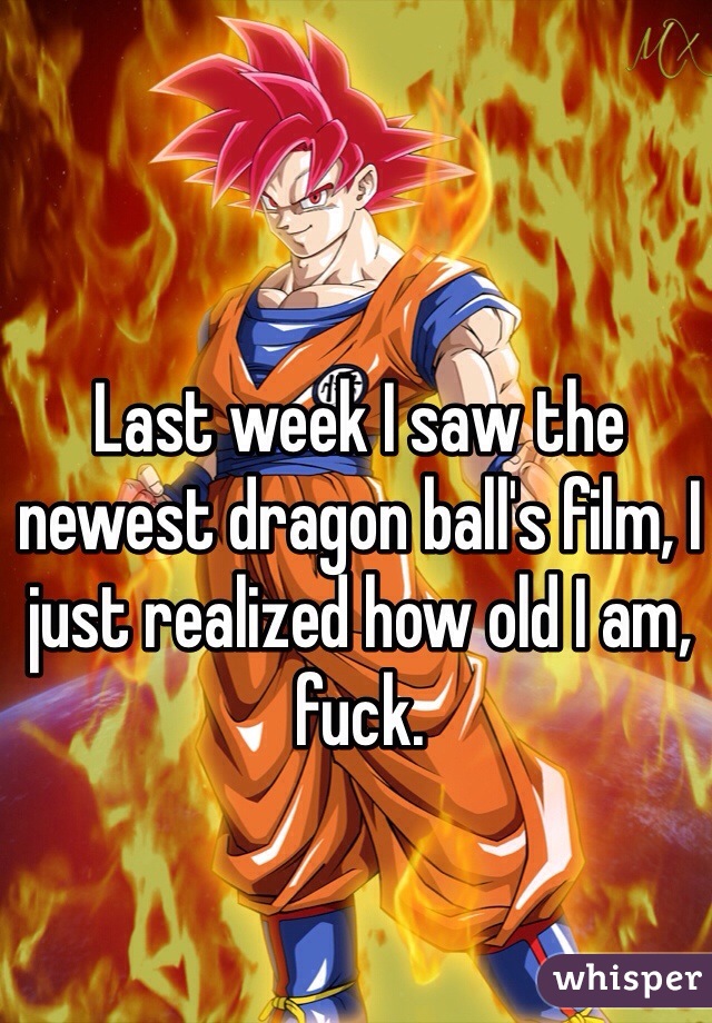 Last week I saw the newest dragon ball's film, I just realized how old I am, fuck.
