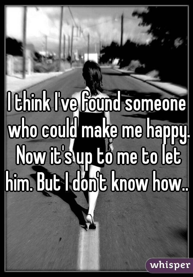 I think I've found someone who could make me happy. Now it's up to me to let him. But I don't know how.. 