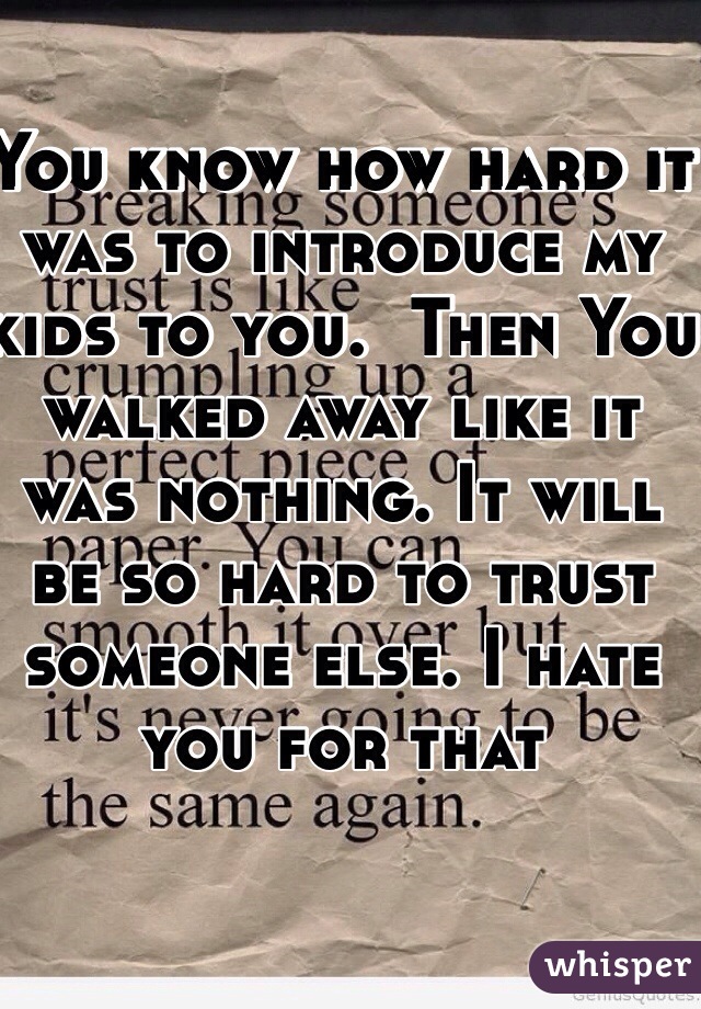 You know how hard it was to introduce my kids to you.  Then You walked away like it was nothing. It will be so hard to trust someone else. I hate you for that 