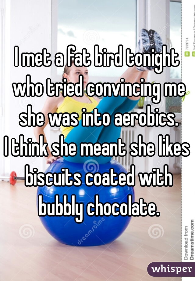 I met a fat bird tonight who tried convincing me she was into aerobics.

I think she meant she likes biscuits coated with bubbly chocolate.

