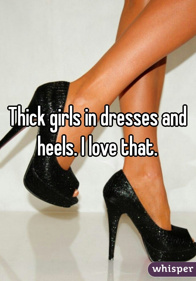 Thick girls in dresses and heels. I love that. 