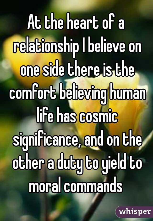 At the heart of a relationship I believe on one side there is the comfort believing human life has cosmic significance, and on the other a duty to yield to moral commands 