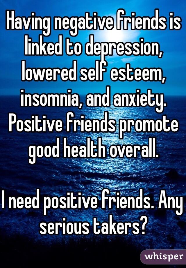 Having negative friends is linked to depression, lowered self esteem, insomnia, and anxiety. Positive friends promote good health overall.

I need positive friends. Any serious takers? 