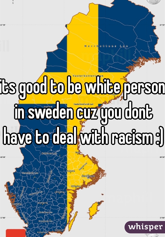 its good to be white person in sweden cuz you dont have to deal with racism :) 