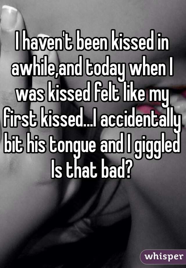 I haven't been kissed in awhile,and today when I was kissed felt like my first kissed...I accidentally bit his tongue and I giggled 
Is that bad? 