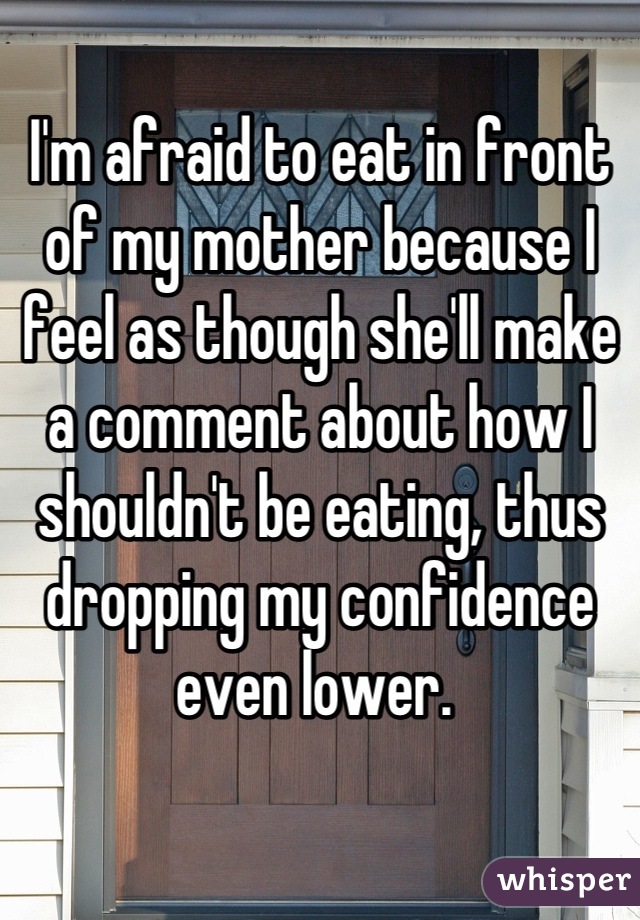 I'm afraid to eat in front of my mother because I feel as though she'll make a comment about how I shouldn't be eating, thus dropping my confidence even lower. 