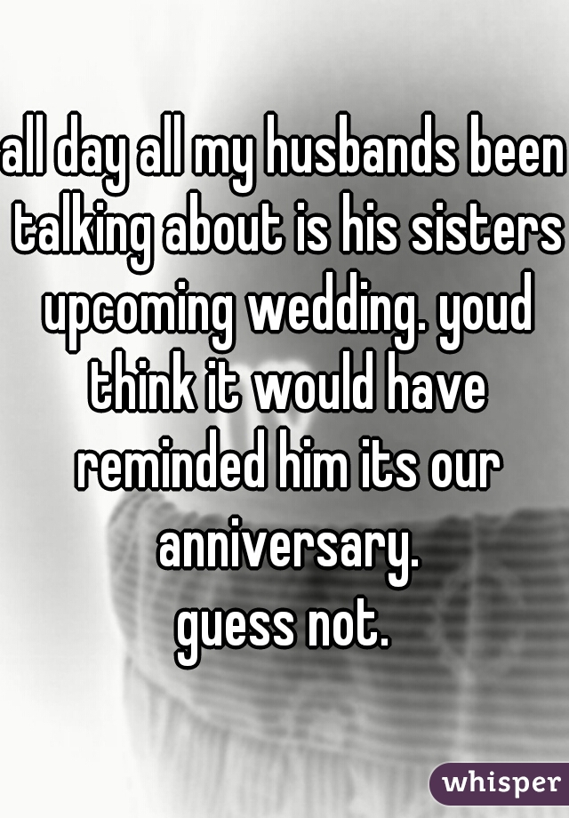 all day all my husbands been talking about is his sisters upcoming wedding. youd think it would have reminded him its our anniversary.
guess not.