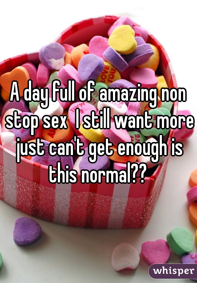 A day full of amazing non stop sex  I still want more just can't get enough is this normal?? 