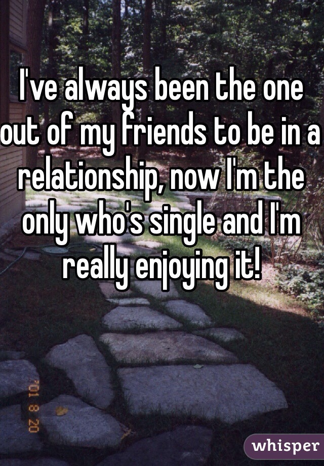 I've always been the one out of my friends to be in a relationship, now I'm the only who's single and I'm really enjoying it!