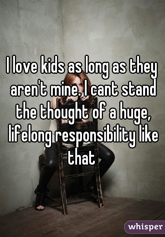 I love kids as long as they aren't mine. I cant stand the thought of a huge, lifelong responsibility like that 