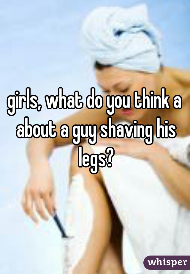girls, what do you think a about a guy shaving his legs?