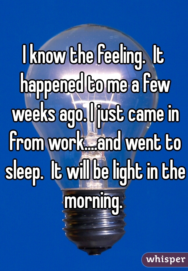 I know the feeling.  It happened to me a few weeks ago. I just came in from work....and went to sleep.  It will be light in the morning. 
