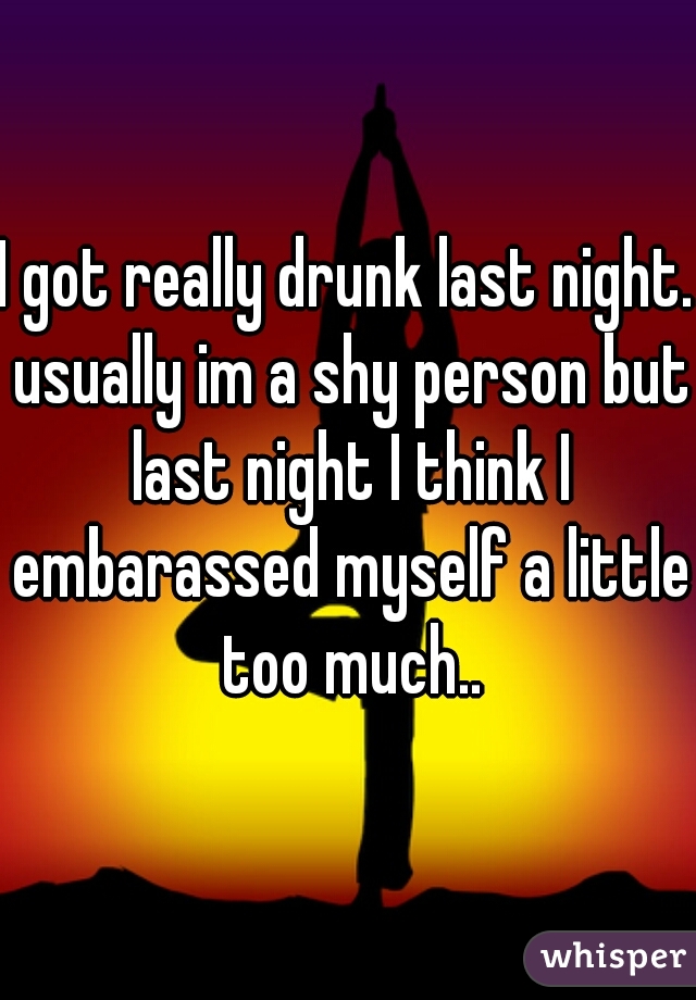 I got really drunk last night. usually im a shy person but last night I think I embarassed myself a little too much..